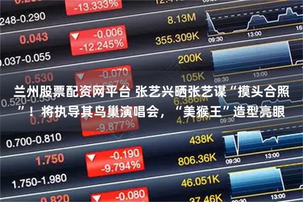 兰州股票配资网平台 张艺兴晒张艺谋“摸头合照”！将执导其鸟巢演唱会，“美猴王”造型亮眼