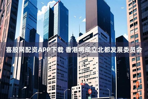 喜股网配资APP下载 香港将成立北都发展委员会