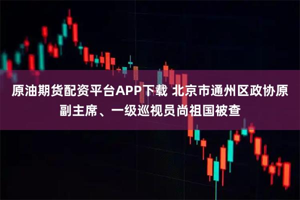 原油期货配资平台APP下载 北京市通州区政协原副主席、一级巡视员尚祖国被查