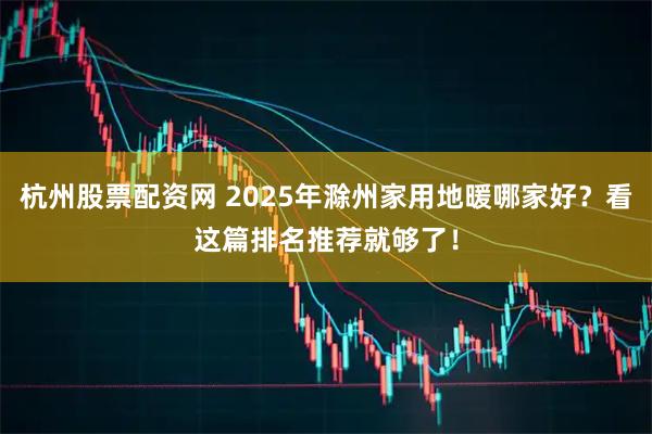 杭州股票配资网 2025年滁州家用地暖哪家好？看这篇排名推荐就够了！