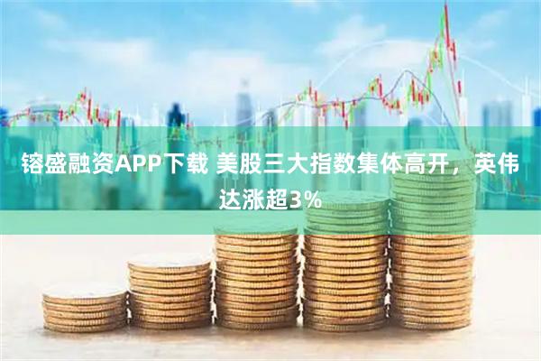 镕盛融资APP下载 美股三大指数集体高开，英伟达涨超3%