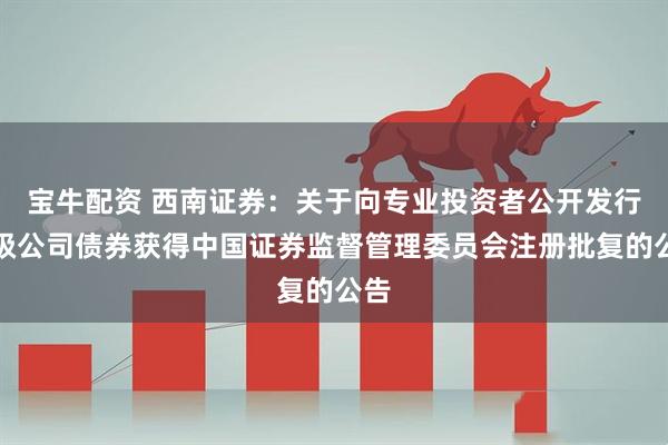 宝牛配资 西南证券：关于向专业投资者公开发行次级公司债券获得中国证券监督管理委员会注册批复的公告