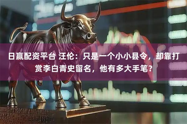 日赢配资平台 汪伦：只是一个小小县令，却靠打赏李白青史留名，他有多大手笔？