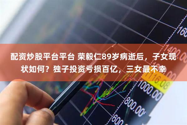 配资炒股平台平台 荣毅仁89岁病逝后，子女现状如何？独子投资亏损百亿，三女最不幸