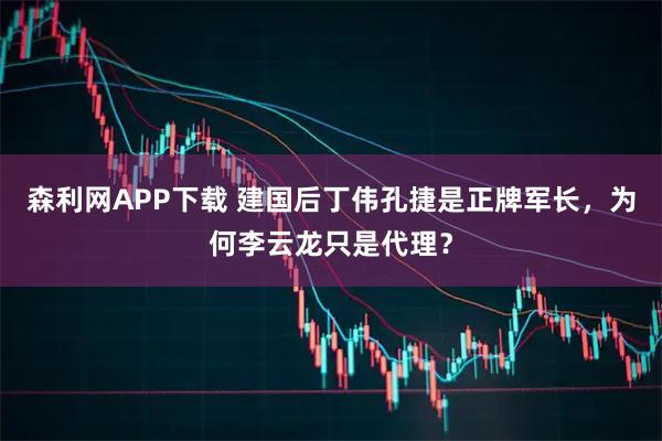 森利网APP下载 建国后丁伟孔捷是正牌军长，为何李云龙只是代理？