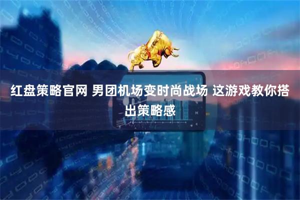 红盘策略官网 男团机场变时尚战场 这游戏教你搭出策略感
