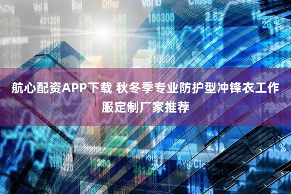 航心配资APP下载 秋冬季专业防护型冲锋衣工作服定制厂家推荐