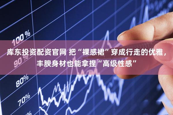 库东投资配资官网 把“裸感裙”穿成行走的优雅，丰腴身材也能拿捏“高级性感”