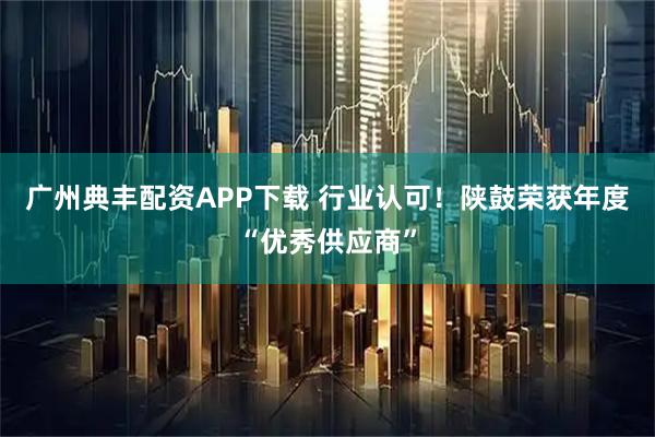 广州典丰配资APP下载 行业认可！陕鼓荣获年度“优秀供应商”