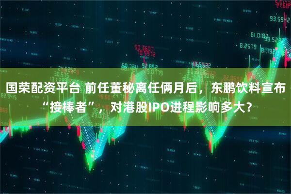 国荣配资平台 前任董秘离任俩月后，东鹏饮料宣布“接棒者”，对港股IPO进程影响多大？