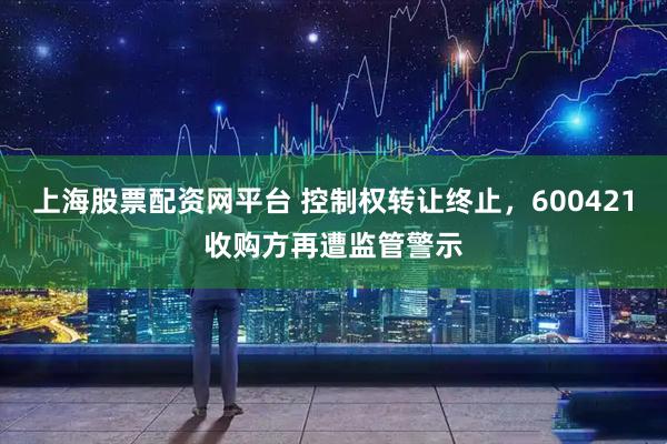 上海股票配资网平台 控制权转让终止，600421收购方再遭监管警示