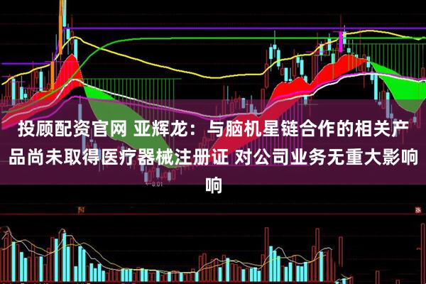 投顾配资官网 亚辉龙：与脑机星链合作的相关产品尚未取得医疗器械注册证 对公司业务无重大影响
