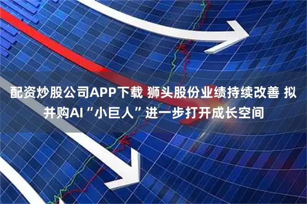 配资炒股公司APP下载 狮头股份业绩持续改善 拟并购AI“小巨人”进一步打开成长空间