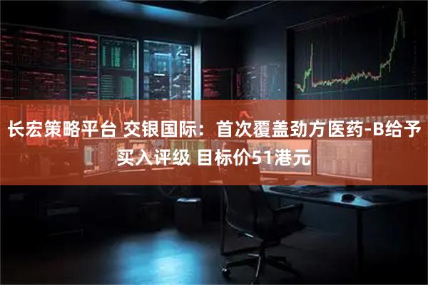 长宏策略平台 交银国际：首次覆盖劲方医药-B给予买入评级 目标价51港元