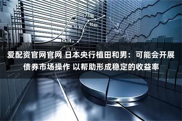 爱配资官网官网 日本央行植田和男：可能会开展债券市场操作 以帮助形成稳定的收益率