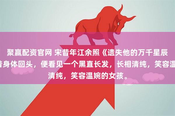 聚赢配资官网 宋昔年江余照《遗失他的万千星辰》我僵硬着身体回头，便看见一个黑直长发，长相清纯，笑容温婉的女孩。