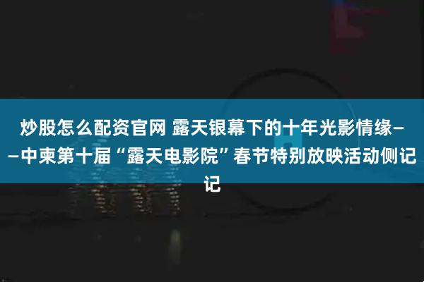 炒股怎么配资官网 露天银幕下的十年光影情缘——中柬第十届“露天电影院”春节特别放映活动侧记