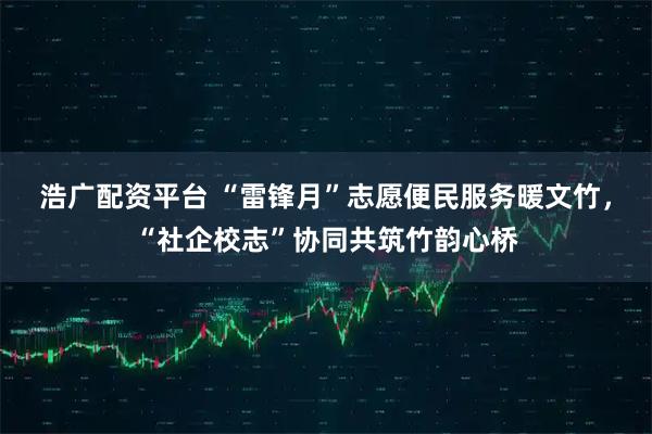 浩广配资平台 “雷锋月”志愿便民服务暖文竹，“社企校志”协同共筑竹韵心桥