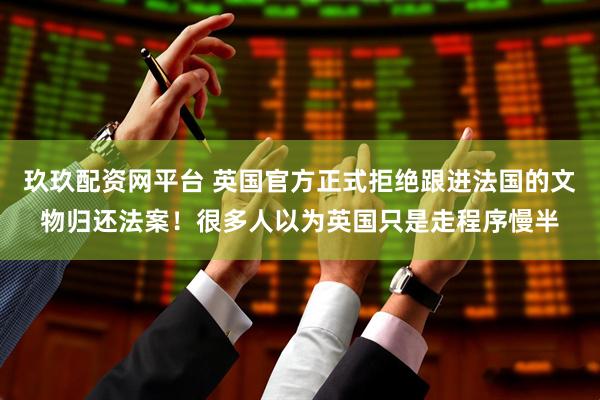 玖玖配资网平台 英国官方正式拒绝跟进法国的文物归还法案！很多人以为英国只是走程序慢半