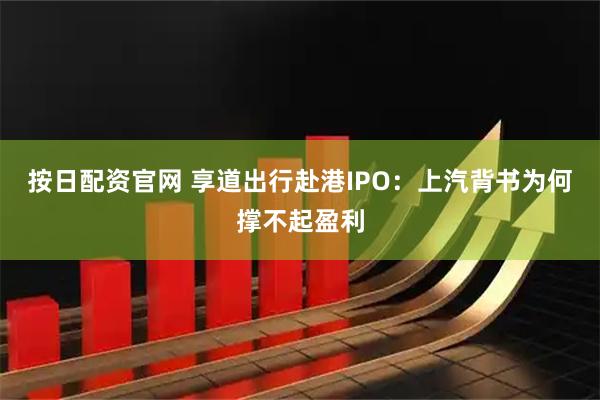 按日配资官网 享道出行赴港IPO：上汽背书为何撑不起盈利