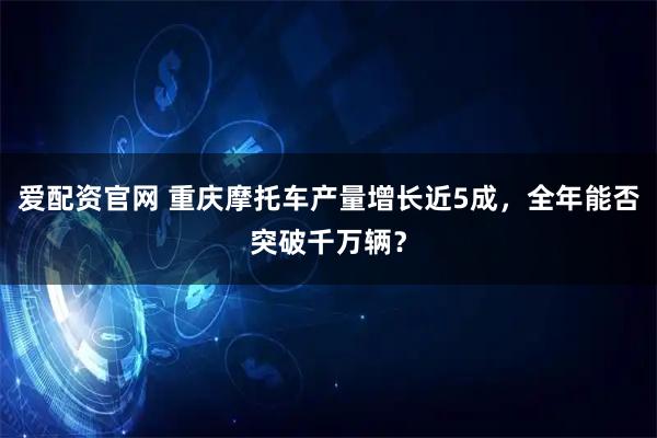 爱配资官网 重庆摩托车产量增长近5成，全年能否突破千万辆？