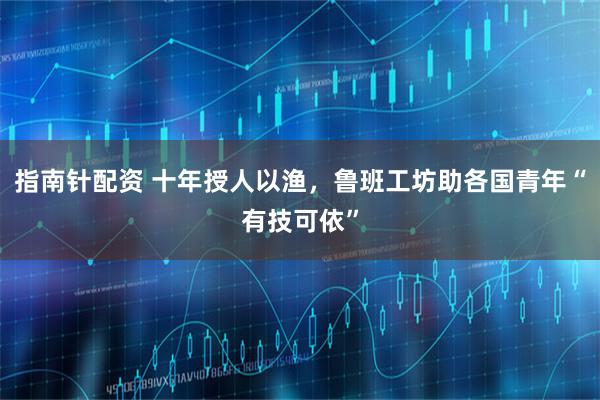 指南针配资 十年授人以渔，鲁班工坊助各国青年“有技可依”