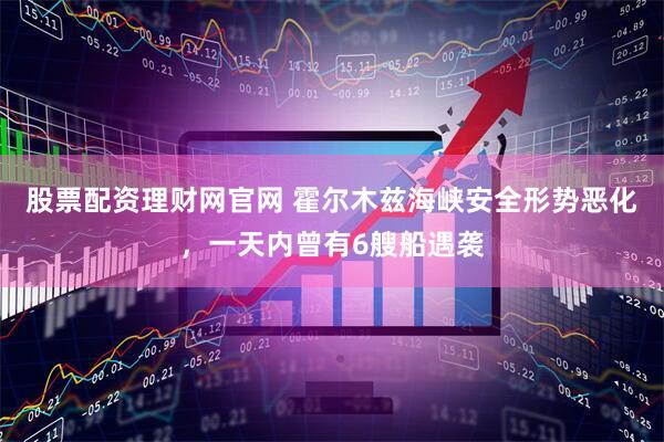 股票配资理财网官网 霍尔木兹海峡安全形势恶化，一天内曾有6艘船遇袭